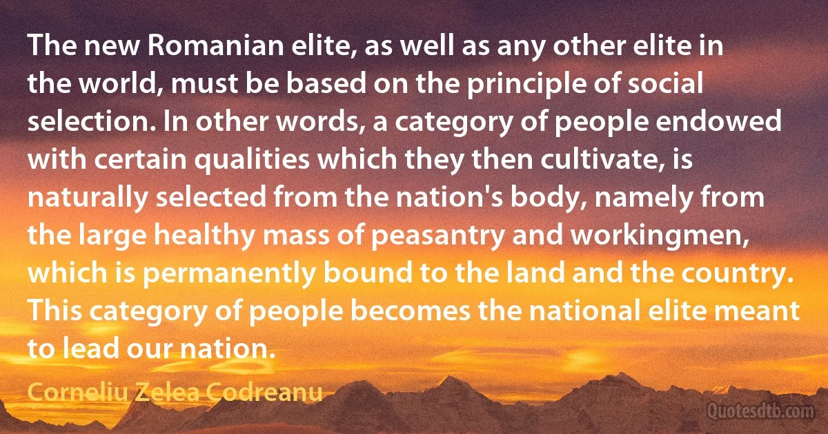 The new Romanian elite, as well as any other elite in the world, must be based on the principle of social selection. In other words, a category of people endowed with certain qualities which they then cultivate, is naturally selected from the nation's body, namely from the large healthy mass of peasantry and workingmen, which is permanently bound to the land and the country. This category of people becomes the national elite meant to lead our nation. (Corneliu Zelea Codreanu)