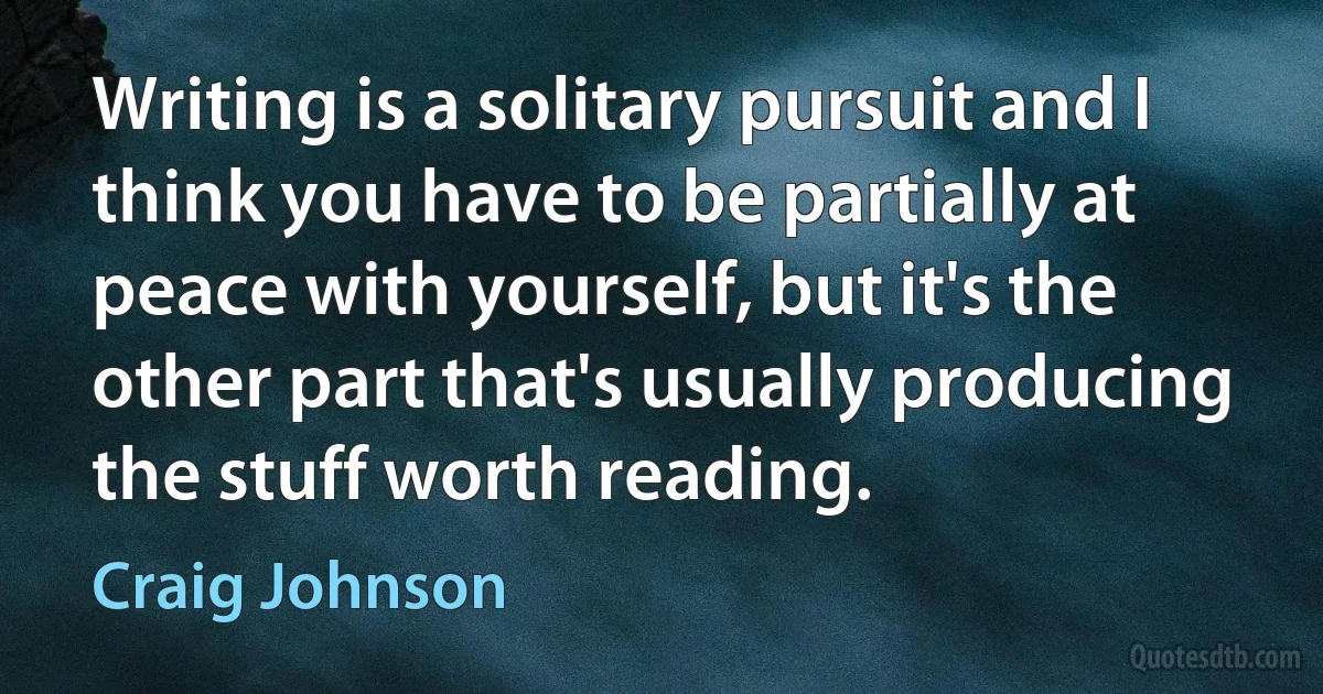 Writing is a solitary pursuit and I think you have to be partially at peace with yourself, but it's the other part that's usually producing the stuff worth reading. (Craig Johnson)