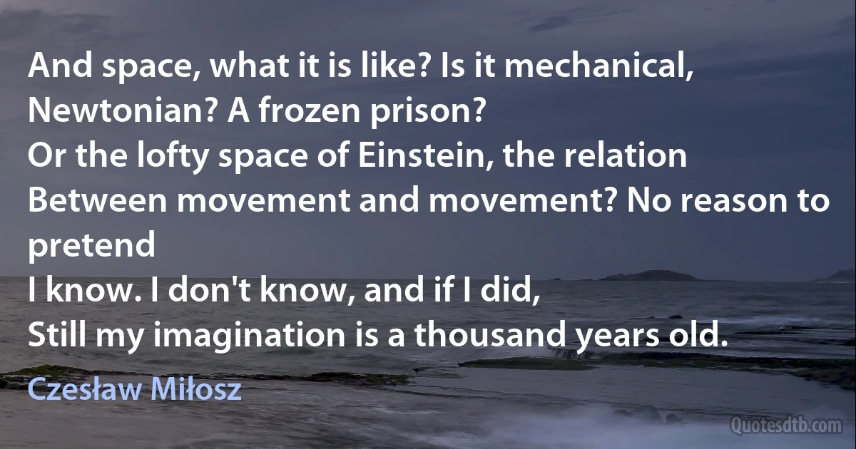 And space, what it is like? Is it mechanical,
Newtonian? A frozen prison?
Or the lofty space of Einstein, the relation
Between movement and movement? No reason to pretend
I know. I don't know, and if I did,
Still my imagination is a thousand years old. (Czesław Miłosz)