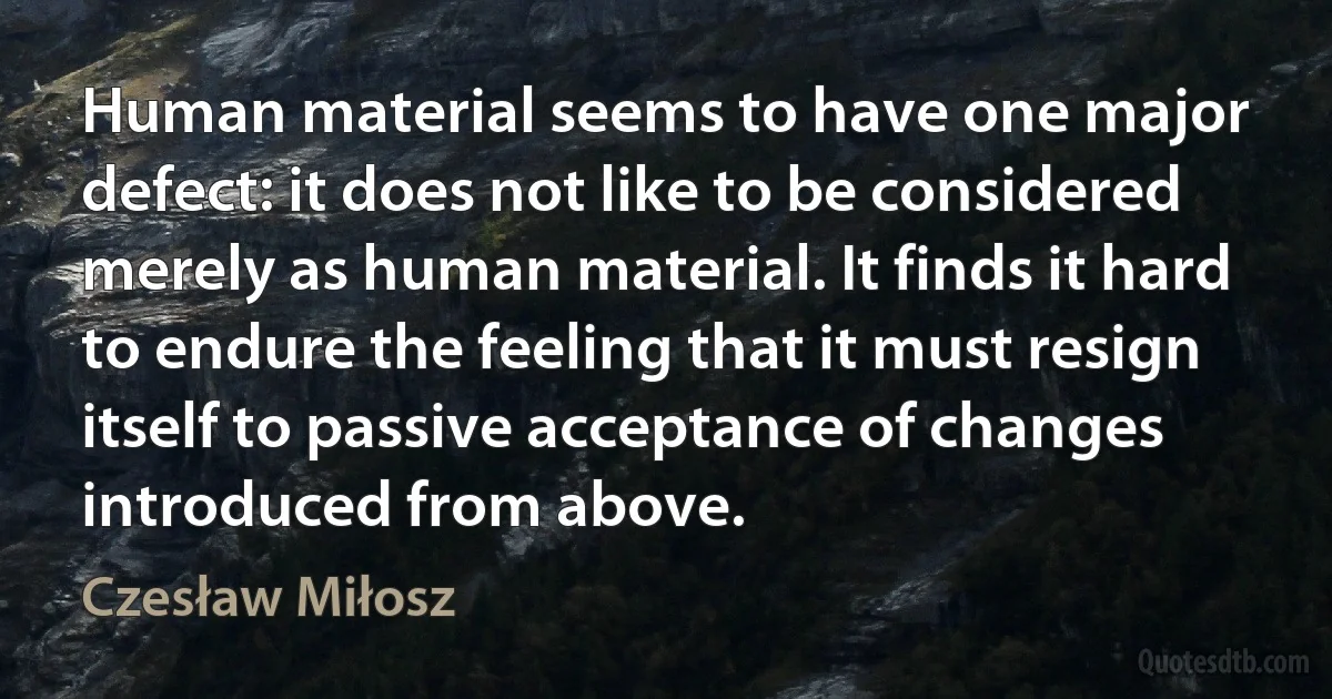 Human material seems to have one major defect: it does not like to be considered merely as human material. It finds it hard to endure the feeling that it must resign itself to passive acceptance of changes introduced from above. (Czesław Miłosz)