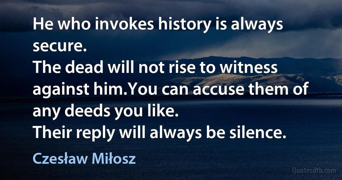 He who invokes history is always secure.
The dead will not rise to witness against him.You can accuse them of any deeds you like.
Their reply will always be silence. (Czesław Miłosz)