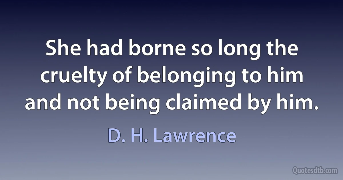 She had borne so long the cruelty of belonging to him and not being claimed by him. (D. H. Lawrence)