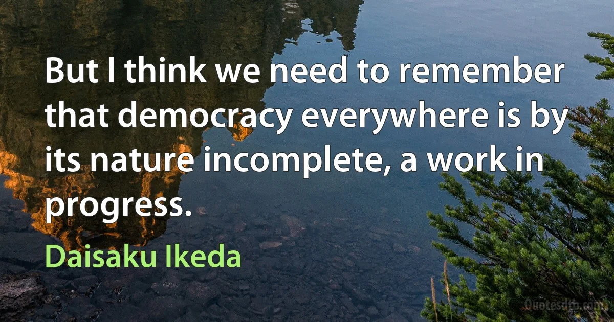 But I think we need to remember that democracy everywhere is by its nature incomplete, a work in progress. (Daisaku Ikeda)