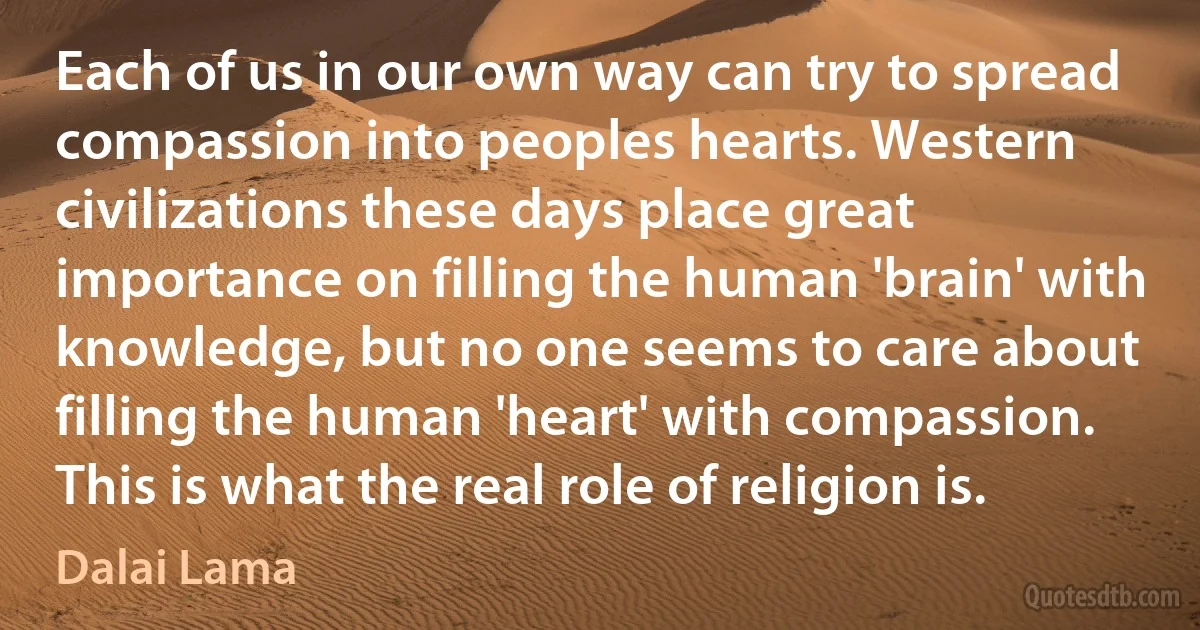 Each of us in our own way can try to spread compassion into peoples hearts. Western civilizations these days place great importance on filling the human 'brain' with knowledge, but no one seems to care about filling the human 'heart' with compassion. This is what the real role of religion is. (Dalai Lama)