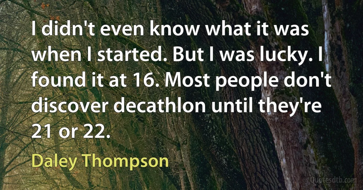 I didn't even know what it was when I started. But I was lucky. I found it at 16. Most people don't discover decathlon until they're 21 or 22. (Daley Thompson)