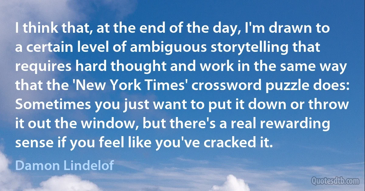 I think that, at the end of the day, I'm drawn to a certain level of ambiguous storytelling that requires hard thought and work in the same way that the 'New York Times' crossword puzzle does: Sometimes you just want to put it down or throw it out the window, but there's a real rewarding sense if you feel like you've cracked it. (Damon Lindelof)