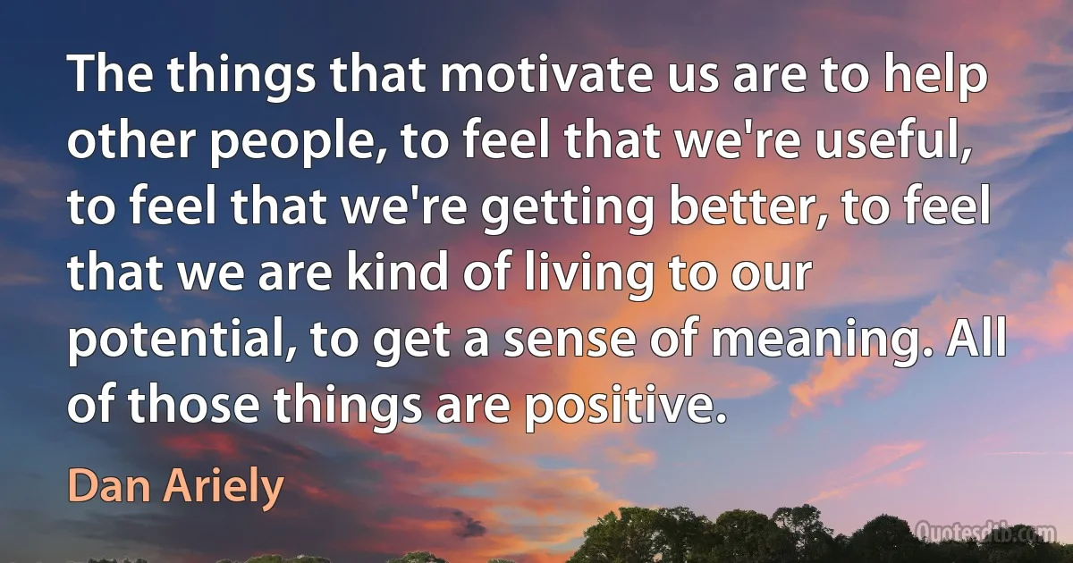 The things that motivate us are to help other people, to feel that we're useful, to feel that we're getting better, to feel that we are kind of living to our potential, to get a sense of meaning. All of those things are positive. (Dan Ariely)