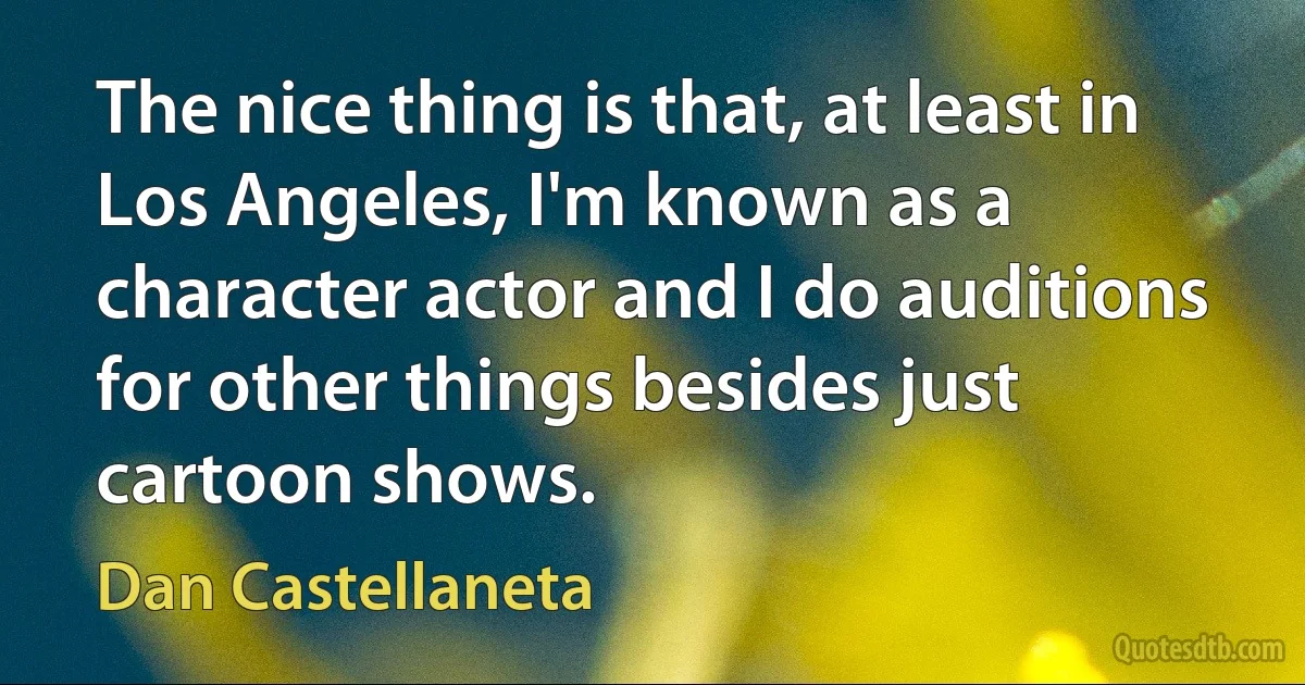 The nice thing is that, at least in Los Angeles, I'm known as a character actor and I do auditions for other things besides just cartoon shows. (Dan Castellaneta)