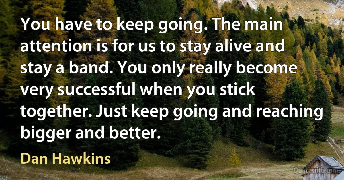 You have to keep going. The main attention is for us to stay alive and stay a band. You only really become very successful when you stick together. Just keep going and reaching bigger and better. (Dan Hawkins)