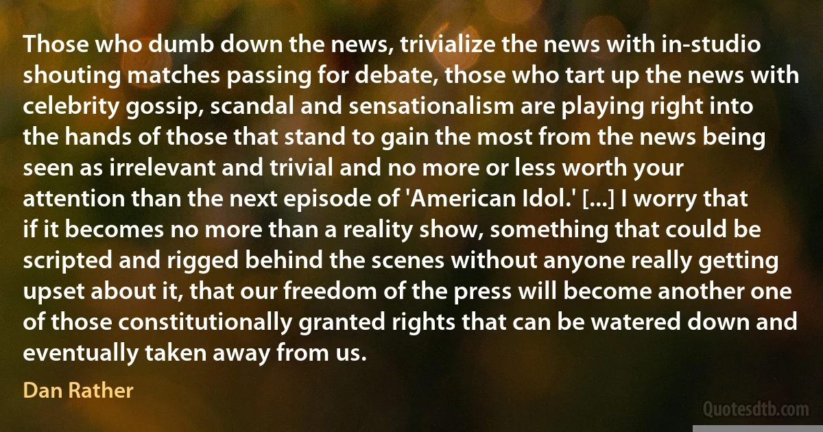 Those who dumb down the news, trivialize the news with in-studio shouting matches passing for debate, those who tart up the news with celebrity gossip, scandal and sensationalism are playing right into the hands of those that stand to gain the most from the news being seen as irrelevant and trivial and no more or less worth your attention than the next episode of 'American Idol.' [...] I worry that if it becomes no more than a reality show, something that could be scripted and rigged behind the scenes without anyone really getting upset about it, that our freedom of the press will become another one of those constitutionally granted rights that can be watered down and eventually taken away from us. (Dan Rather)