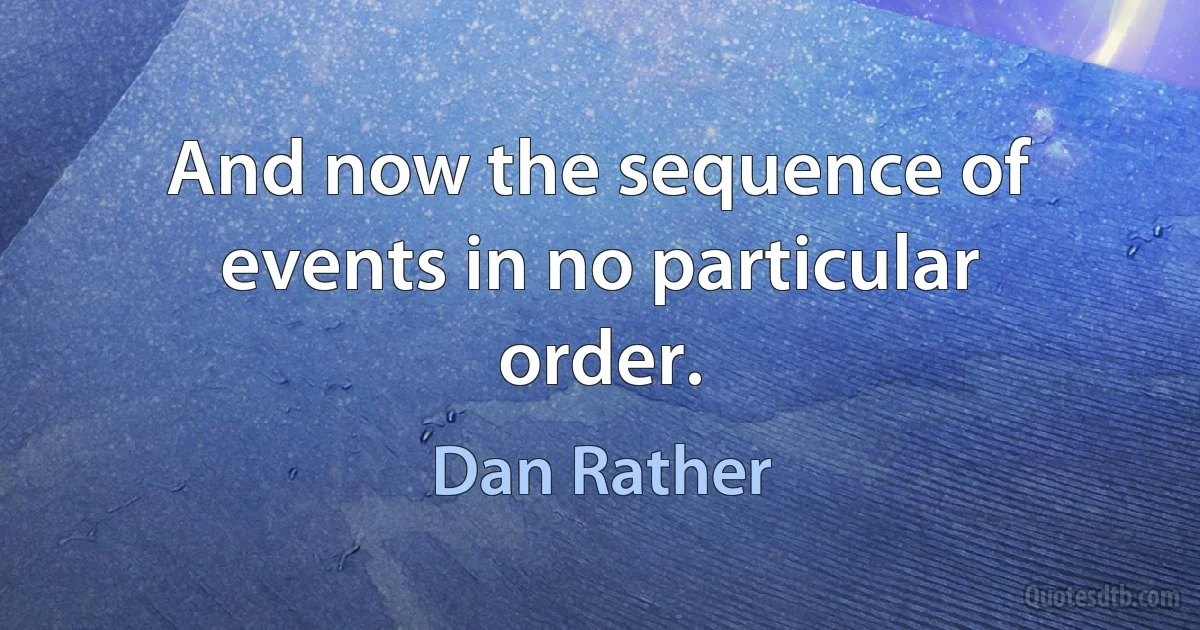 And now the sequence of events in no particular order. (Dan Rather)