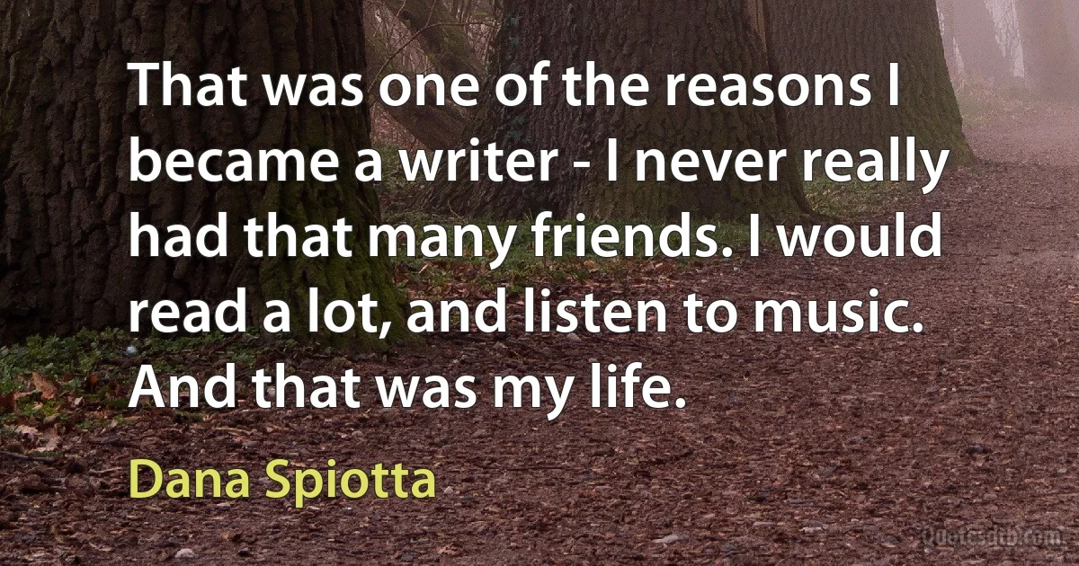 That was one of the reasons I became a writer - I never really had that many friends. I would read a lot, and listen to music. And that was my life. (Dana Spiotta)