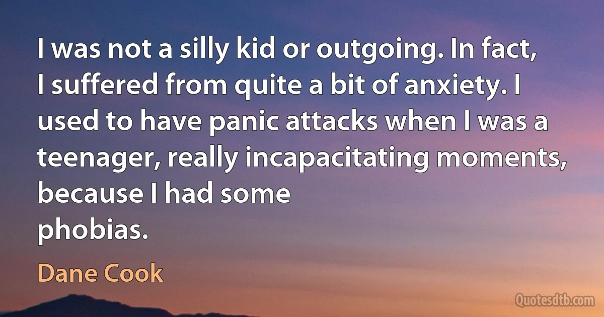 I was not a silly kid or outgoing. In fact, I suffered from quite a bit of anxiety. I used to have panic attacks when I was a teenager, really incapacitating moments, because I had some
phobias. (Dane Cook)