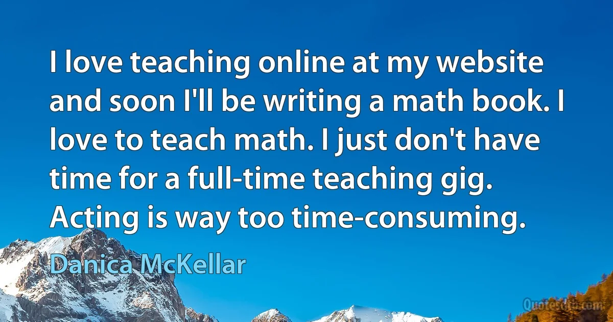 I love teaching online at my website and soon I'll be writing a math book. I love to teach math. I just don't have time for a full-time teaching gig. Acting is way too time-consuming. (Danica McKellar)