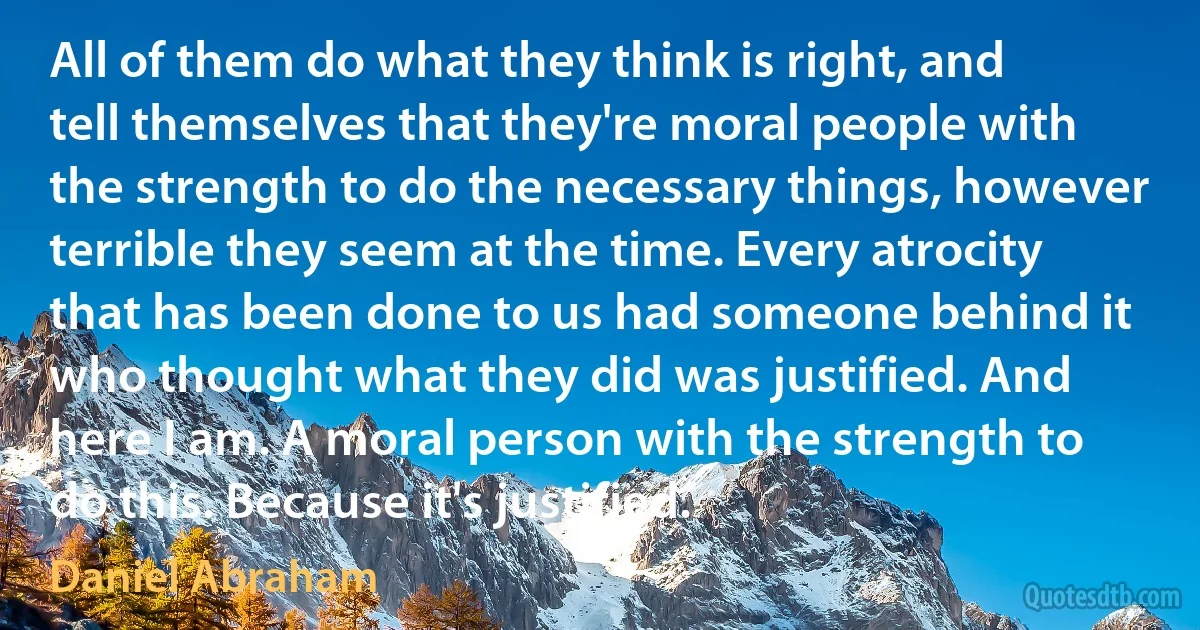 All of them do what they think is right, and tell themselves that they're moral people with the strength to do the necessary things, however terrible they seem at the time. Every atrocity that has been done to us had someone behind it who thought what they did was justified. And here I am. A moral person with the strength to do this. Because it's justified. (Daniel Abraham)