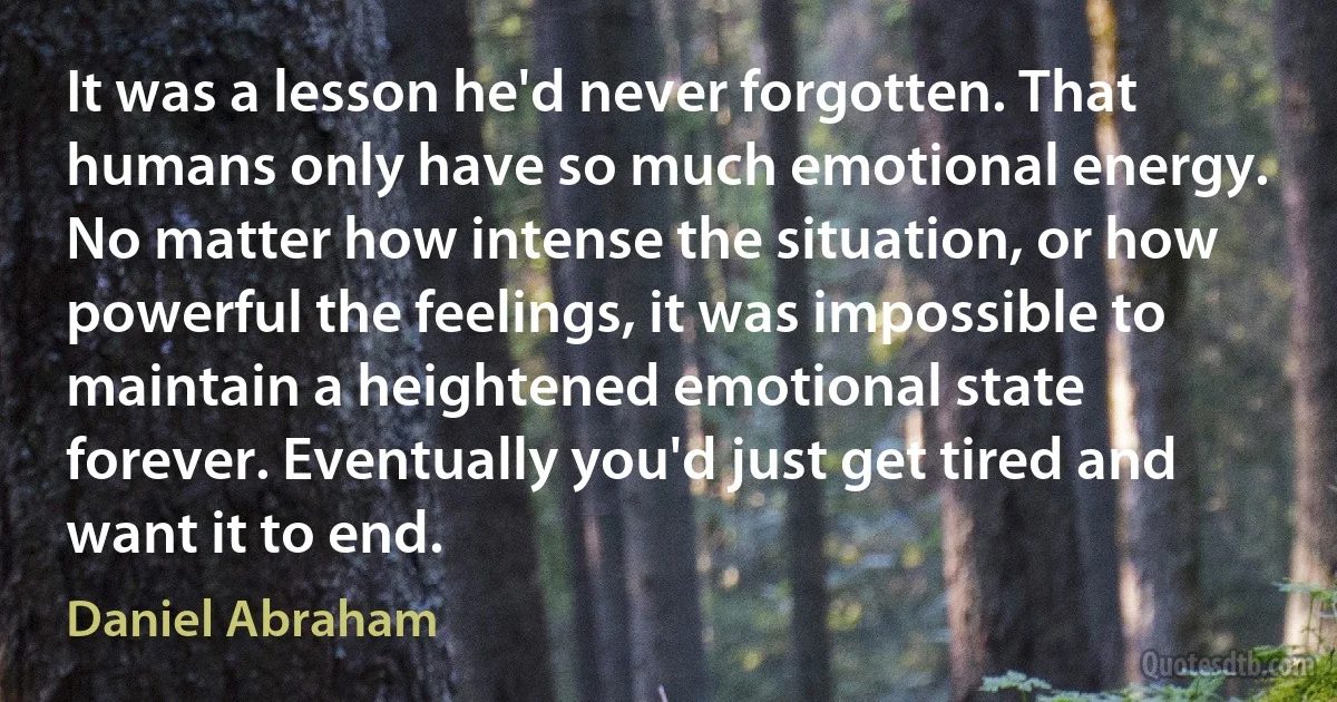 It was a lesson he'd never forgotten. That humans only have so much emotional energy. No matter how intense the situation, or how powerful the feelings, it was impossible to maintain a heightened emotional state forever. Eventually you'd just get tired and want it to end. (Daniel Abraham)