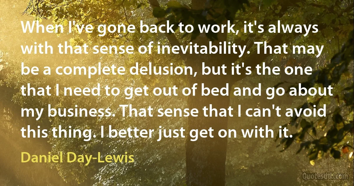 When I've gone back to work, it's always with that sense of inevitability. That may be a complete delusion, but it's the one that I need to get out of bed and go about my business. That sense that I can't avoid this thing. I better just get on with it. (Daniel Day-Lewis)