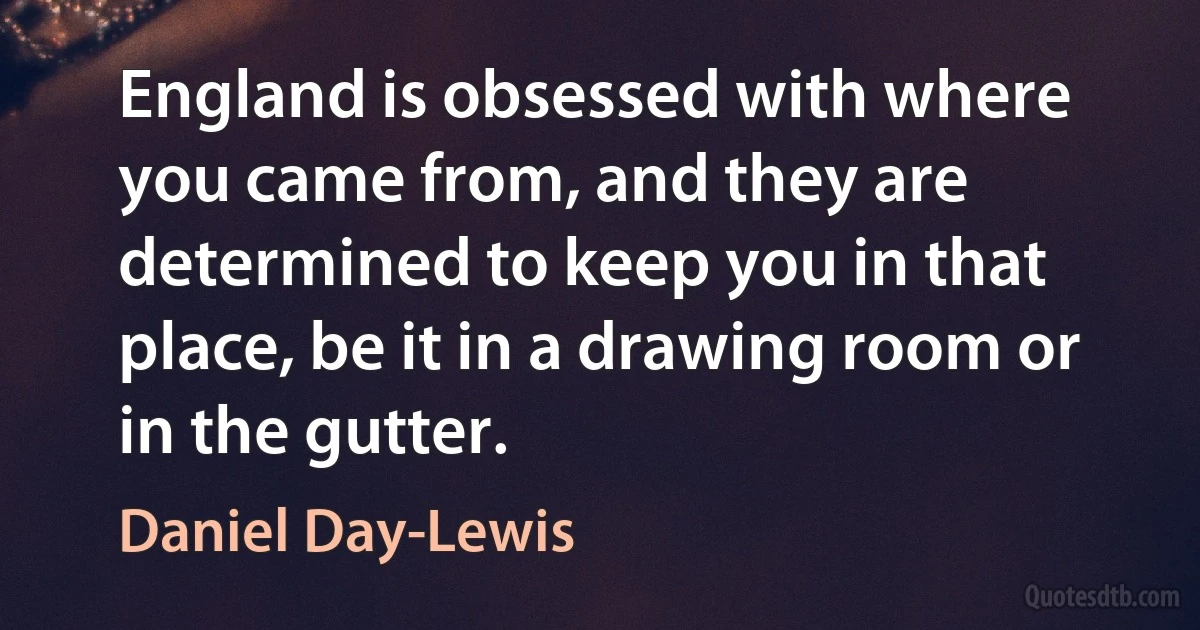 England is obsessed with where you came from, and they are determined to keep you in that place, be it in a drawing room or in the gutter. (Daniel Day-Lewis)