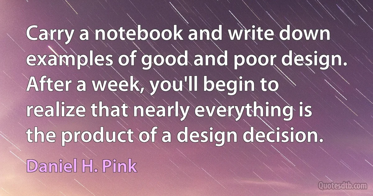 Carry a notebook and write down examples of good and poor design. After a week, you'll begin to realize that nearly everything is the product of a design decision. (Daniel H. Pink)