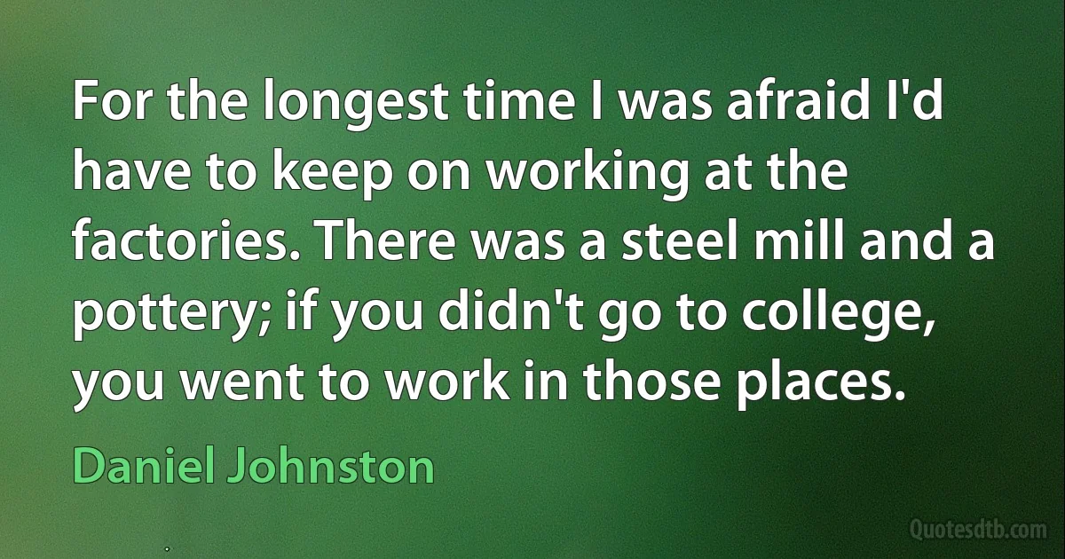 For the longest time I was afraid I'd have to keep on working at the factories. There was a steel mill and a pottery; if you didn't go to college, you went to work in those places. (Daniel Johnston)