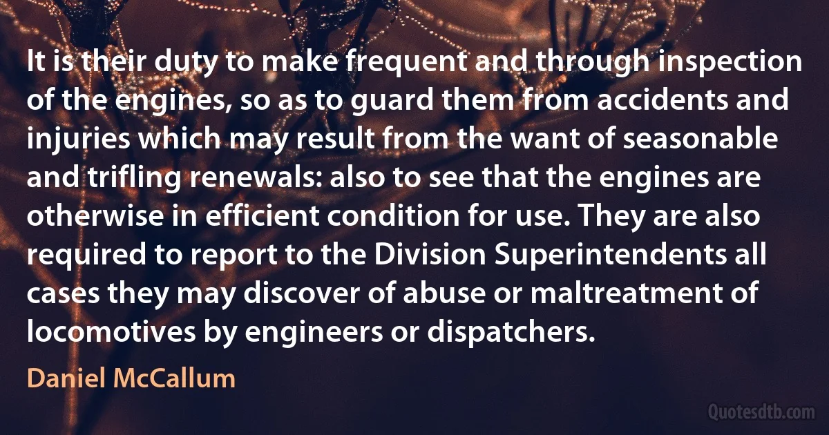 It is their duty to make frequent and through inspection of the engines, so as to guard them from accidents and injuries which may result from the want of seasonable and trifling renewals: also to see that the engines are otherwise in efficient condition for use. They are also required to report to the Division Superintendents all cases they may discover of abuse or maltreatment of locomotives by engineers or dispatchers. (Daniel McCallum)