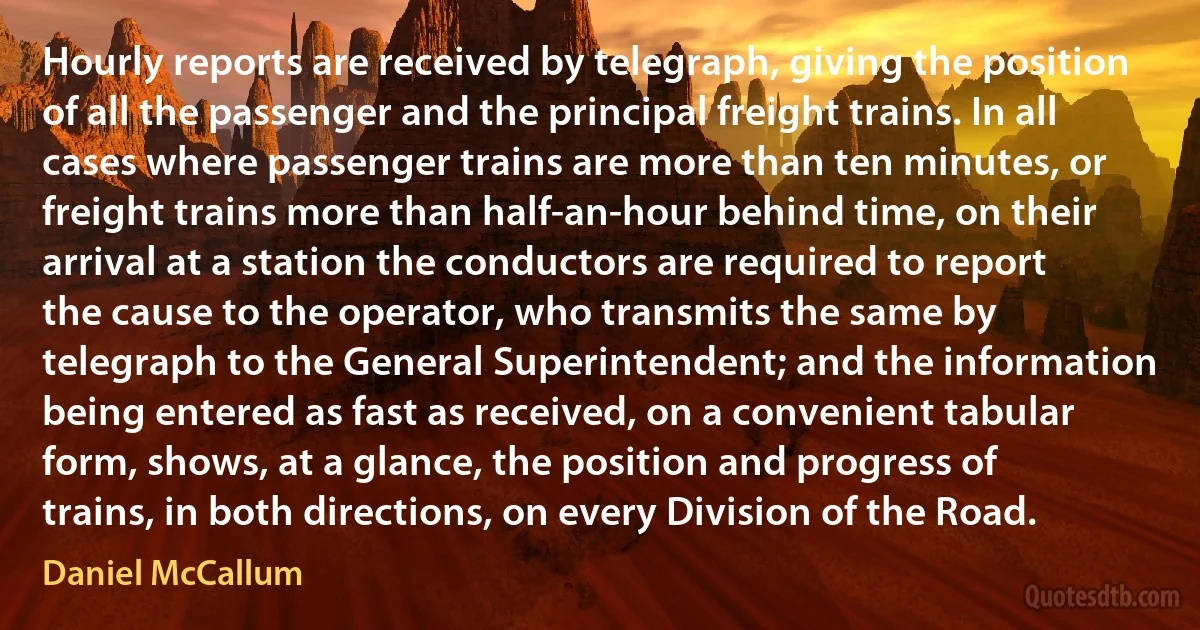 Hourly reports are received by telegraph, giving the position of all the passenger and the principal freight trains. In all cases where passenger trains are more than ten minutes, or freight trains more than half-an-hour behind time, on their arrival at a station the conductors are required to report the cause to the operator, who transmits the same by telegraph to the General Superintendent; and the information being entered as fast as received, on a convenient tabular form, shows, at a glance, the position and progress of trains, in both directions, on every Division of the Road. (Daniel McCallum)