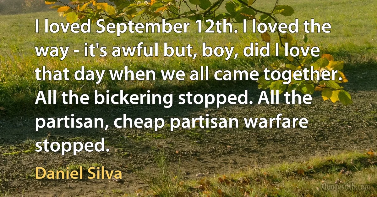 I loved September 12th. I loved the way - it's awful but, boy, did I love that day when we all came together. All the bickering stopped. All the partisan, cheap partisan warfare stopped. (Daniel Silva)