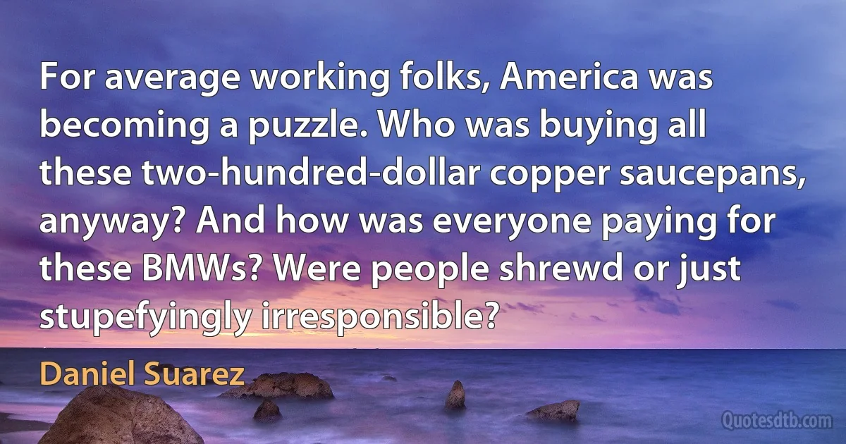 For average working folks, America was becoming a puzzle. Who was buying all these two-hundred-dollar copper saucepans, anyway? And how was everyone paying for these BMWs? Were people shrewd or just stupefyingly irresponsible? (Daniel Suarez)