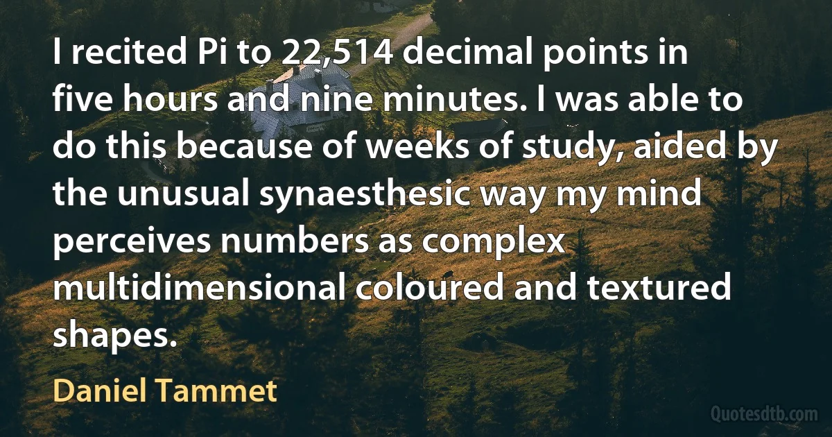 I recited Pi to 22,514 decimal points in five hours and nine minutes. I was able to do this because of weeks of study, aided by the unusual synaesthesic way my mind perceives numbers as complex multidimensional coloured and textured shapes. (Daniel Tammet)