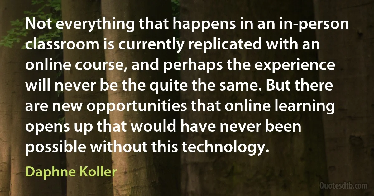 Not everything that happens in an in-person classroom is currently replicated with an online course, and perhaps the experience will never be the quite the same. But there are new opportunities that online learning opens up that would have never been possible without this technology. (Daphne Koller)