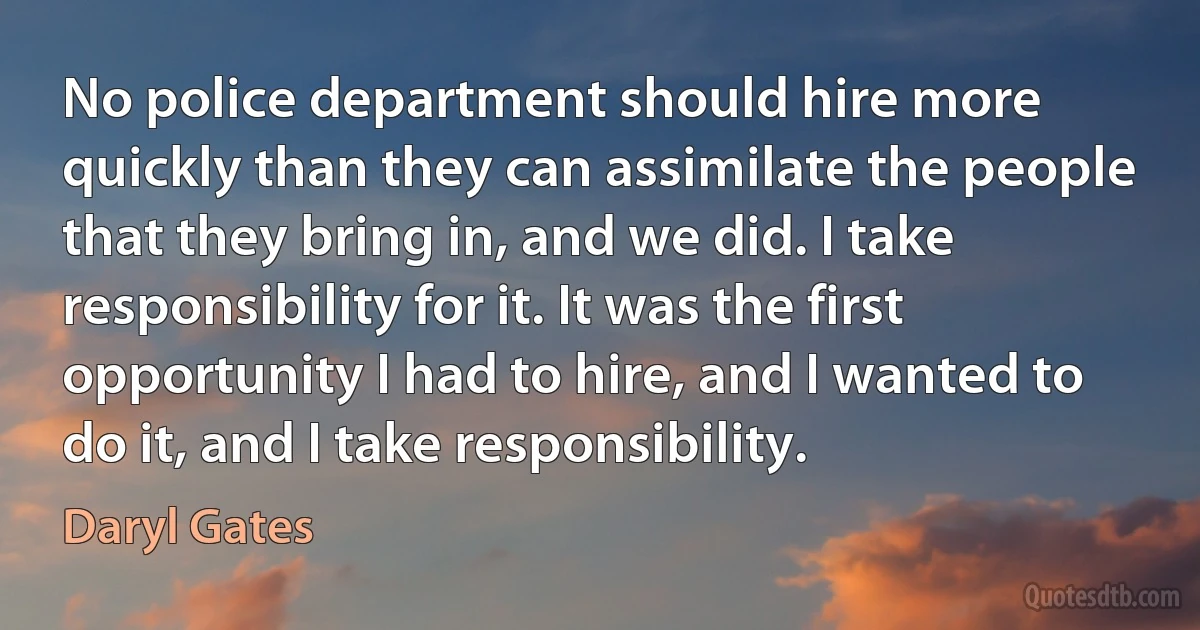 No police department should hire more quickly than they can assimilate the people that they bring in, and we did. I take responsibility for it. It was the first opportunity I had to hire, and I wanted to do it, and I take responsibility. (Daryl Gates)