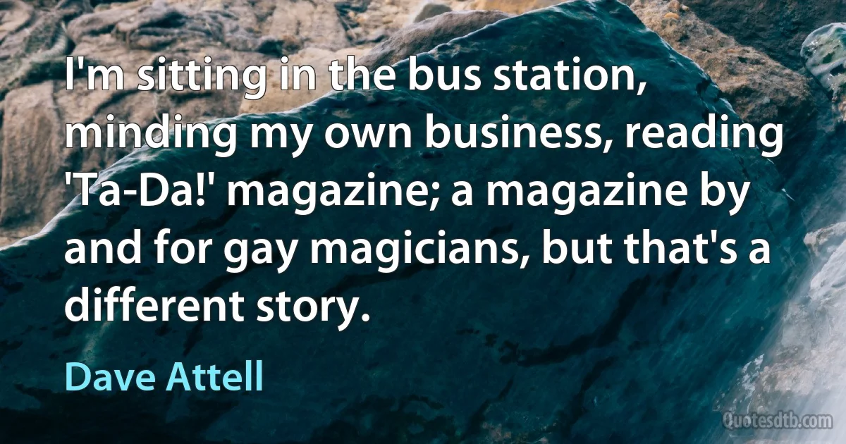 I'm sitting in the bus station, minding my own business, reading 'Ta-Da!' magazine; a magazine by and for gay magicians, but that's a different story. (Dave Attell)