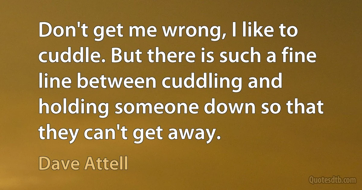 Don't get me wrong, I like to cuddle. But there is such a fine line between cuddling and holding someone down so that they can't get away. (Dave Attell)