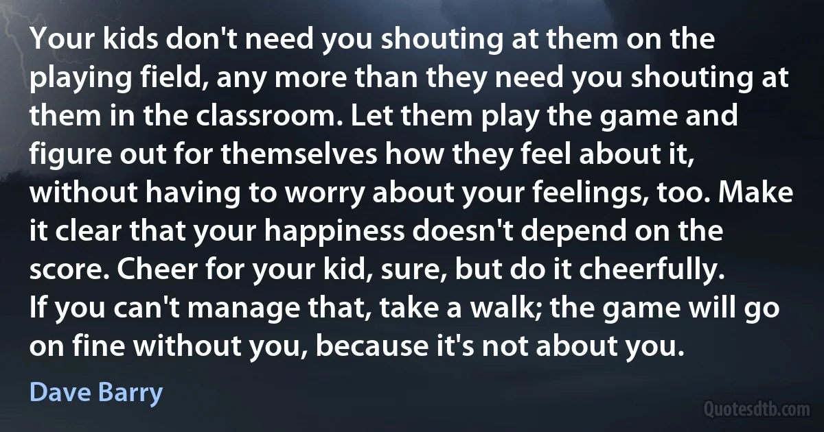 Your kids don't need you shouting at them on the playing field, any more than they need you shouting at them in the classroom. Let them play the game and figure out for themselves how they feel about it, without having to worry about your feelings, too. Make it clear that your happiness doesn't depend on the score. Cheer for your kid, sure, but do it cheerfully. If you can't manage that, take a walk; the game will go on fine without you, because it's not about you. (Dave Barry)