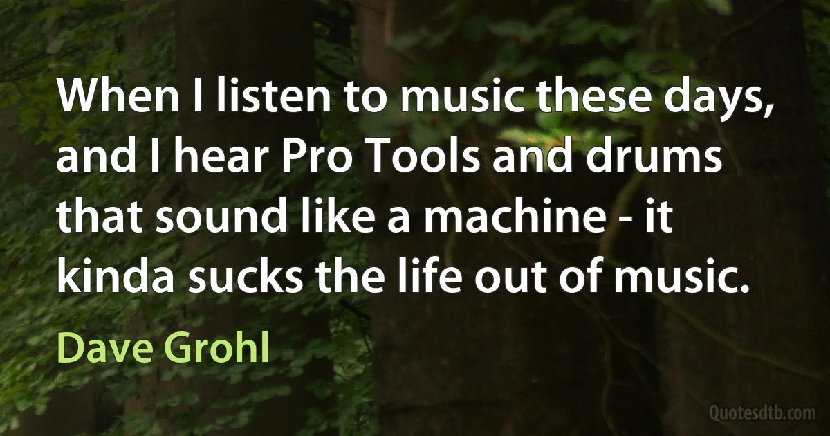 When I listen to music these days, and I hear Pro Tools and drums that sound like a machine - it kinda sucks the life out of music. (Dave Grohl)