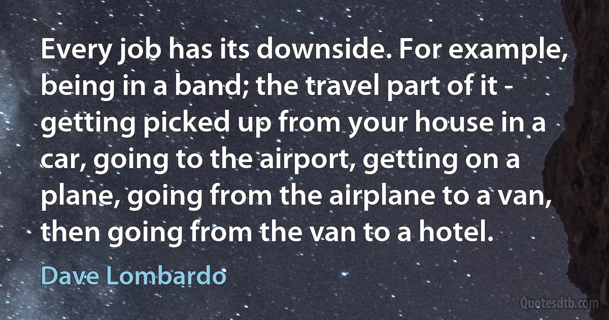 Every job has its downside. For example, being in a band; the travel part of it - getting picked up from your house in a car, going to the airport, getting on a plane, going from the airplane to a van, then going from the van to a hotel. (Dave Lombardo)