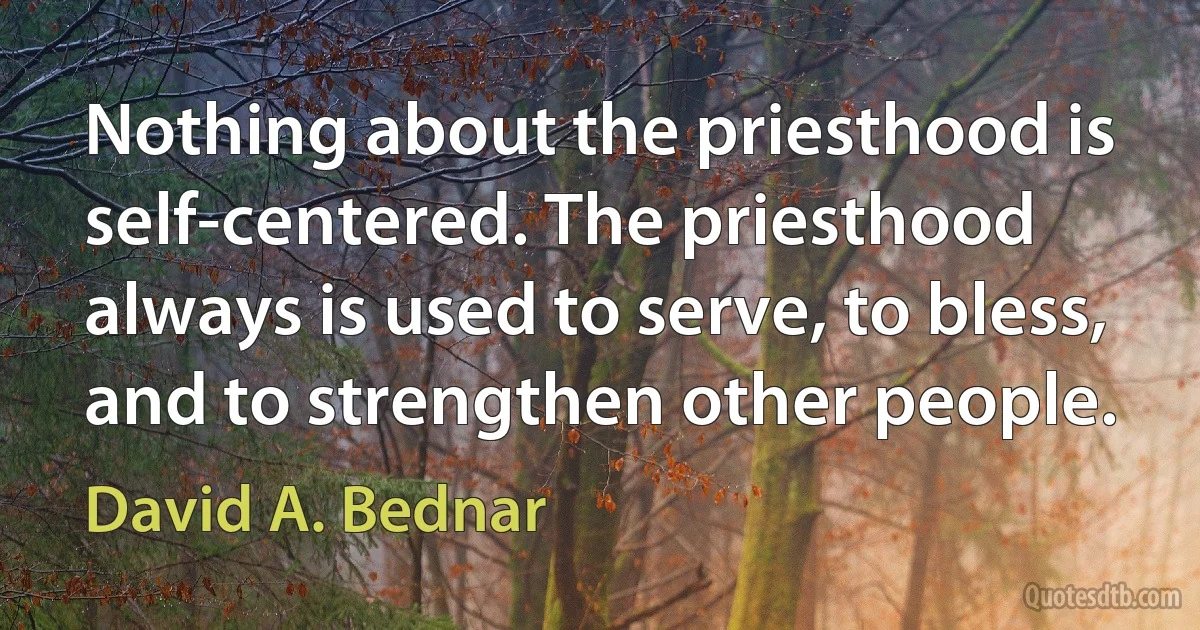 Nothing about the priesthood is self-centered. The priesthood always is used to serve, to bless, and to strengthen other people. (David A. Bednar)