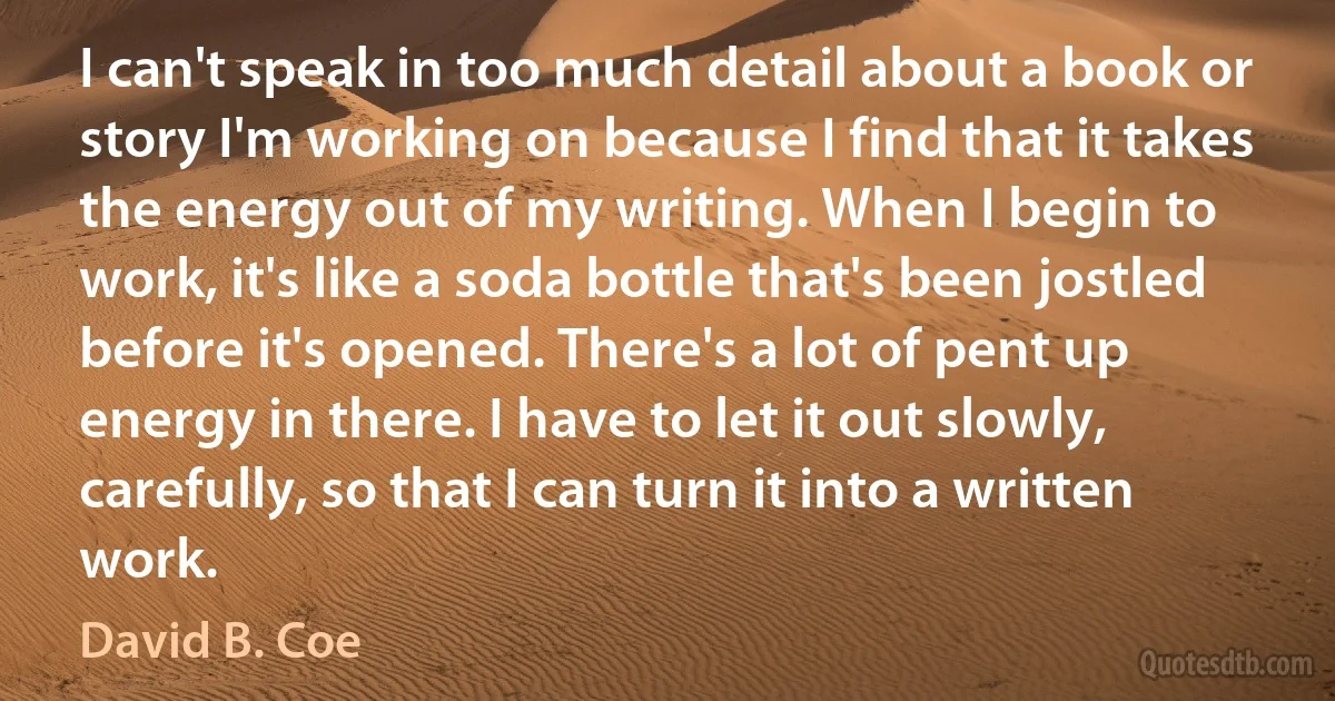 I can't speak in too much detail about a book or story I'm working on because I find that it takes the energy out of my writing. When I begin to work, it's like a soda bottle that's been jostled before it's opened. There's a lot of pent up energy in there. I have to let it out slowly, carefully, so that I can turn it into a written work. (David B. Coe)