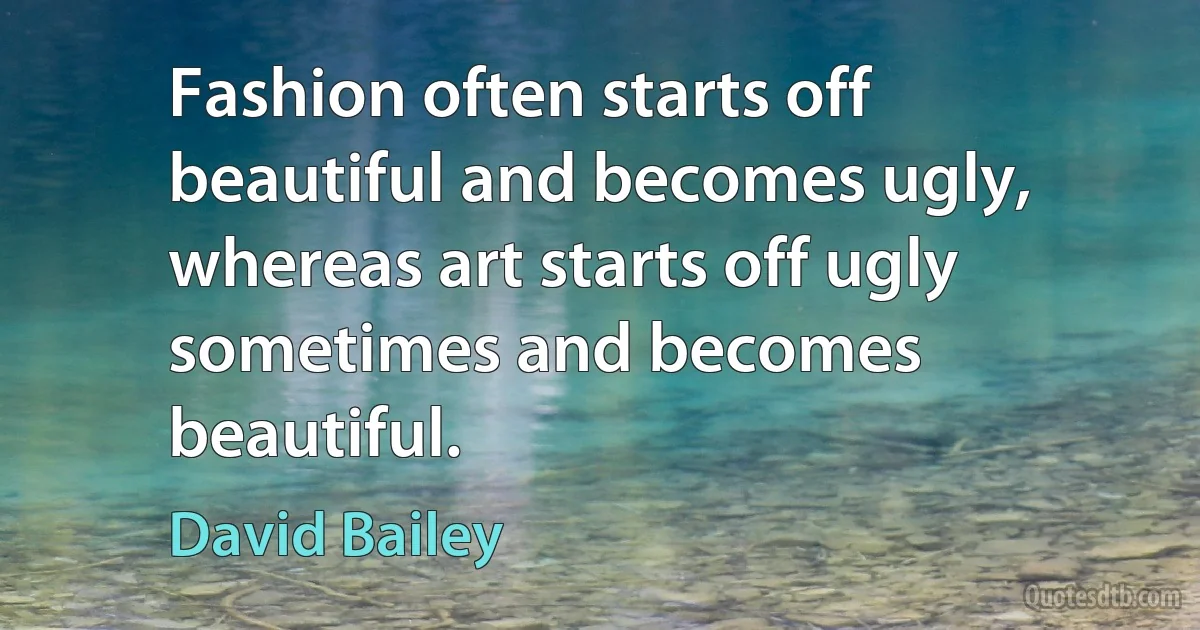 Fashion often starts off beautiful and becomes ugly, whereas art starts off ugly sometimes and becomes beautiful. (David Bailey)