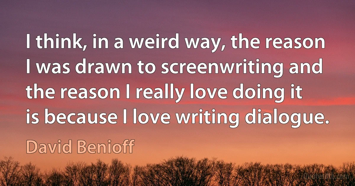 I think, in a weird way, the reason I was drawn to screenwriting and the reason I really love doing it is because I love writing dialogue. (David Benioff)