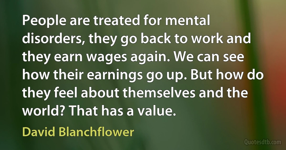 People are treated for mental disorders, they go back to work and they earn wages again. We can see how their earnings go up. But how do they feel about themselves and the world? That has a value. (David Blanchflower)