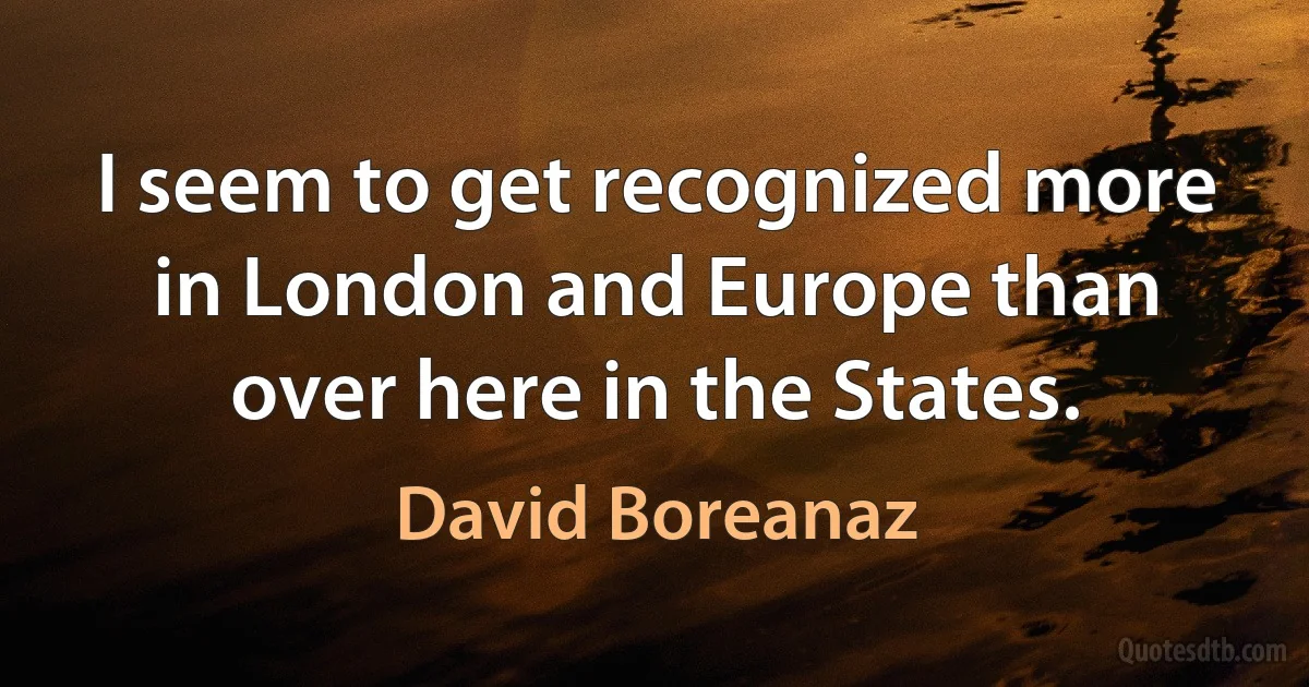 I seem to get recognized more in London and Europe than over here in the States. (David Boreanaz)