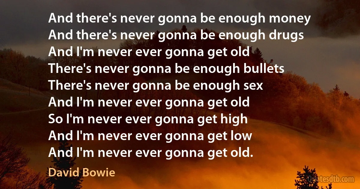 And there's never gonna be enough money
And there's never gonna be enough drugs
And I'm never ever gonna get old
There's never gonna be enough bullets
There's never gonna be enough sex
And I'm never ever gonna get old
So I'm never ever gonna get high
And I'm never ever gonna get low
And I'm never ever gonna get old. (David Bowie)