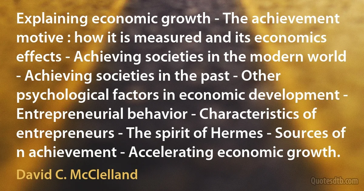 Explaining economic growth - The achievement motive : how it is measured and its economics effects - Achieving societies in the modern world - Achieving societies in the past - Other psychological factors in economic development - Entrepreneurial behavior - Characteristics of entrepreneurs - The spirit of Hermes - Sources of n achievement - Accelerating economic growth. (David C. McClelland)