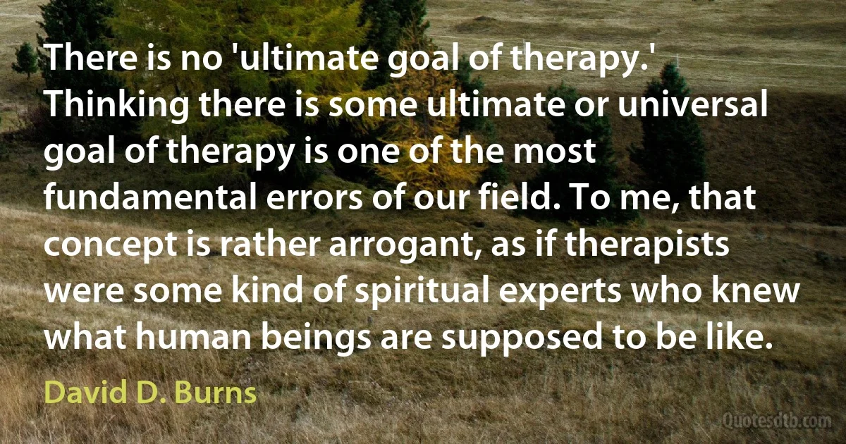 There is no 'ultimate goal of therapy.' Thinking there is some ultimate or universal goal of therapy is one of the most fundamental errors of our field. To me, that concept is rather arrogant, as if therapists were some kind of spiritual experts who knew what human beings are supposed to be like. (David D. Burns)