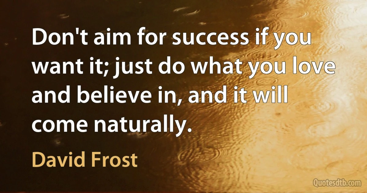 Don't aim for success if you want it; just do what you love and believe in, and it will come naturally. (David Frost)