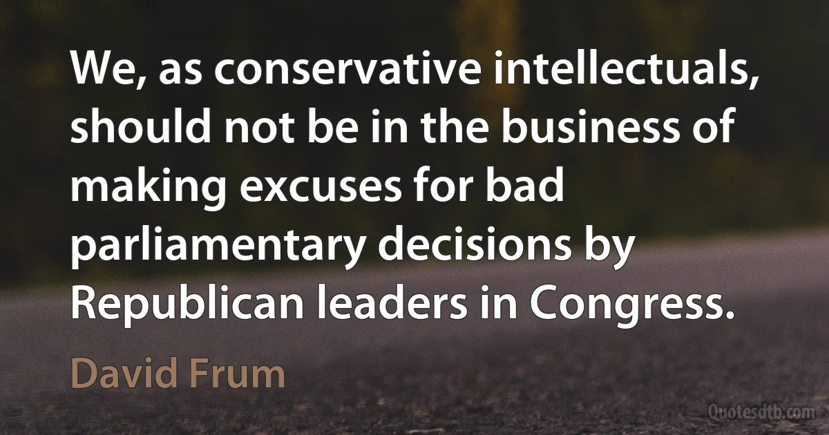 We, as conservative intellectuals, should not be in the business of making excuses for bad parliamentary decisions by Republican leaders in Congress. (David Frum)