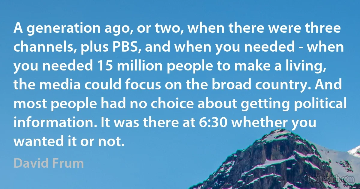 A generation ago, or two, when there were three channels, plus PBS, and when you needed - when you needed 15 million people to make a living, the media could focus on the broad country. And most people had no choice about getting political information. It was there at 6:30 whether you wanted it or not. (David Frum)