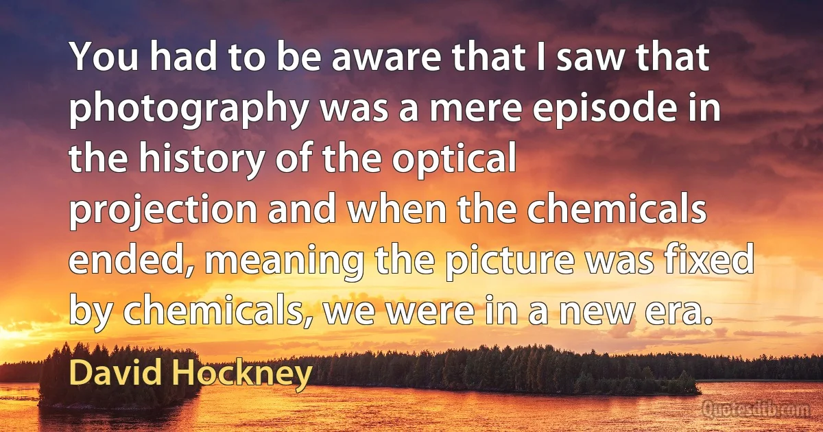 You had to be aware that I saw that photography was a mere episode in the history of the optical projection and when the chemicals ended, meaning the picture was fixed by chemicals, we were in a new era. (David Hockney)