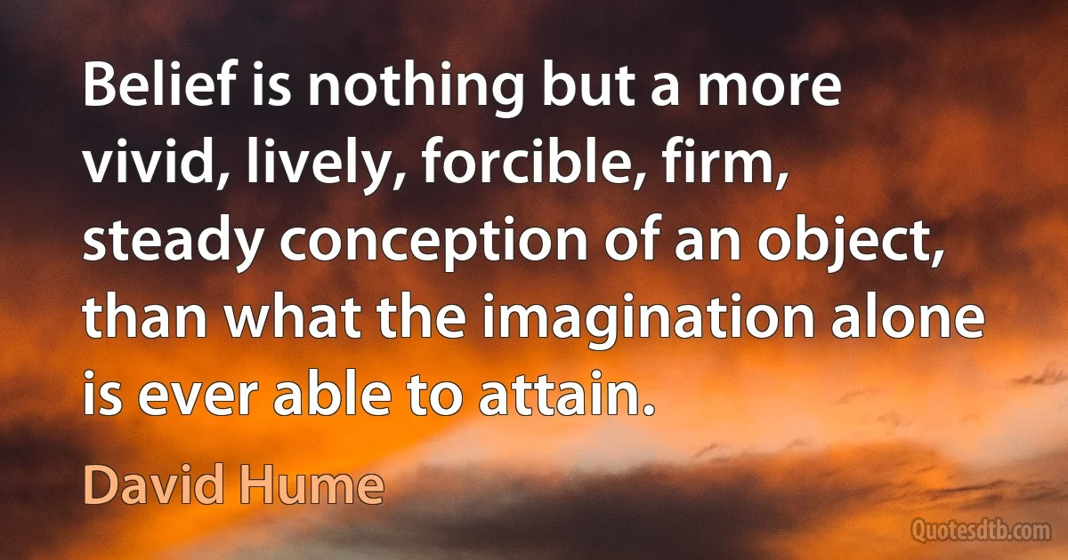 Belief is nothing but a more vivid, lively, forcible, firm, steady conception of an object, than what the imagination alone is ever able to attain. (David Hume)